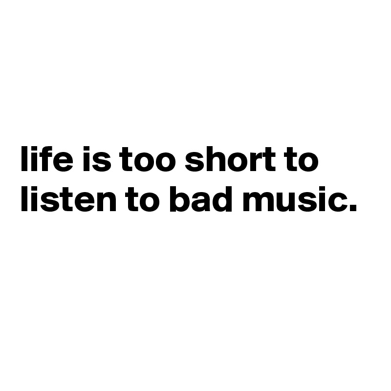 


life is too short to listen to bad music.


