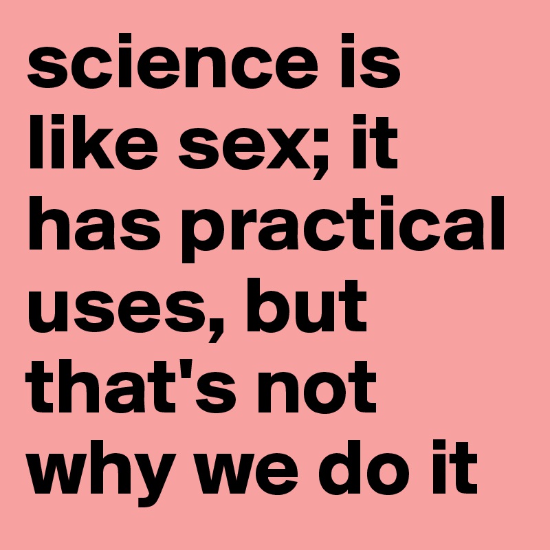 science is like sex; it has practical uses, but that's not why we do it