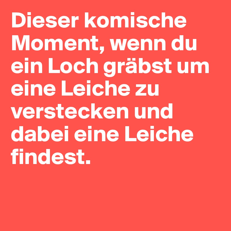 Dieser komische Moment, wenn du ein Loch gräbst um eine Leiche zu verstecken und dabei eine Leiche findest. 

