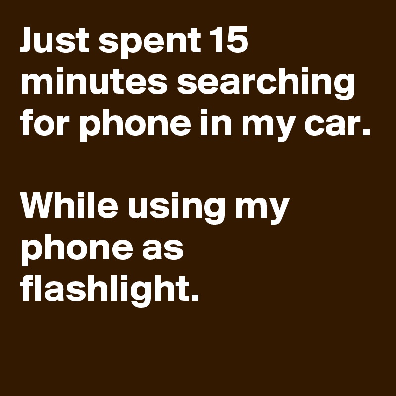 Just spent 15 minutes searching for phone in my car.

While using my phone as flashlight.
