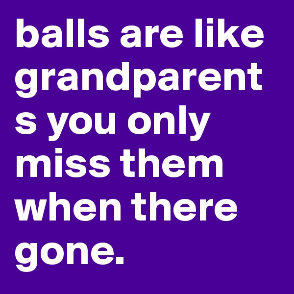 balls are like grandparents you only miss them when there gone.
