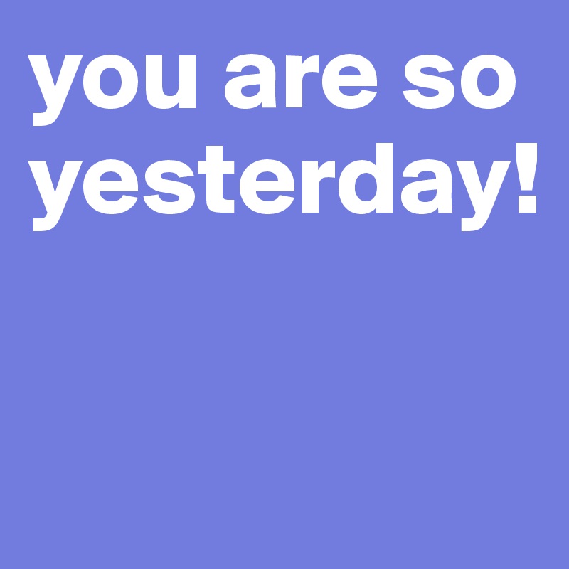 you are so yesterday!

                         