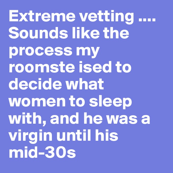 Extreme vetting .... Sounds like the process my roomste ised to decide what women to sleep with, and he was a virgin until his mid-30s