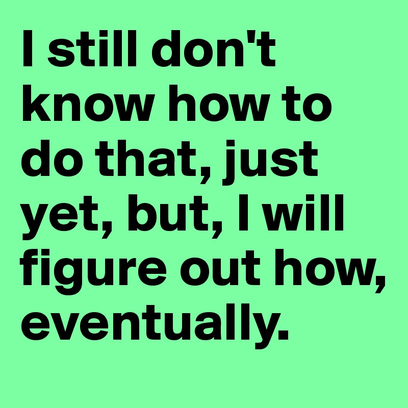 I still don't know how to do that, just yet, but, I will figure out how, eventually.