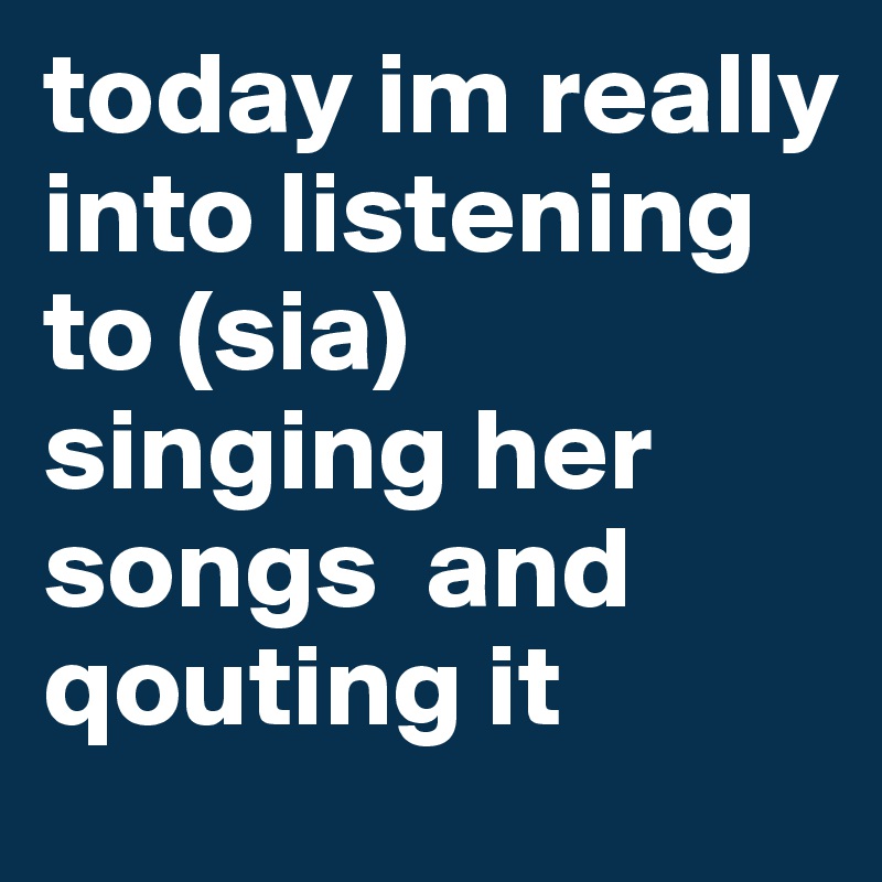today im really into listening to (sia)
singing her songs  and qouting it 