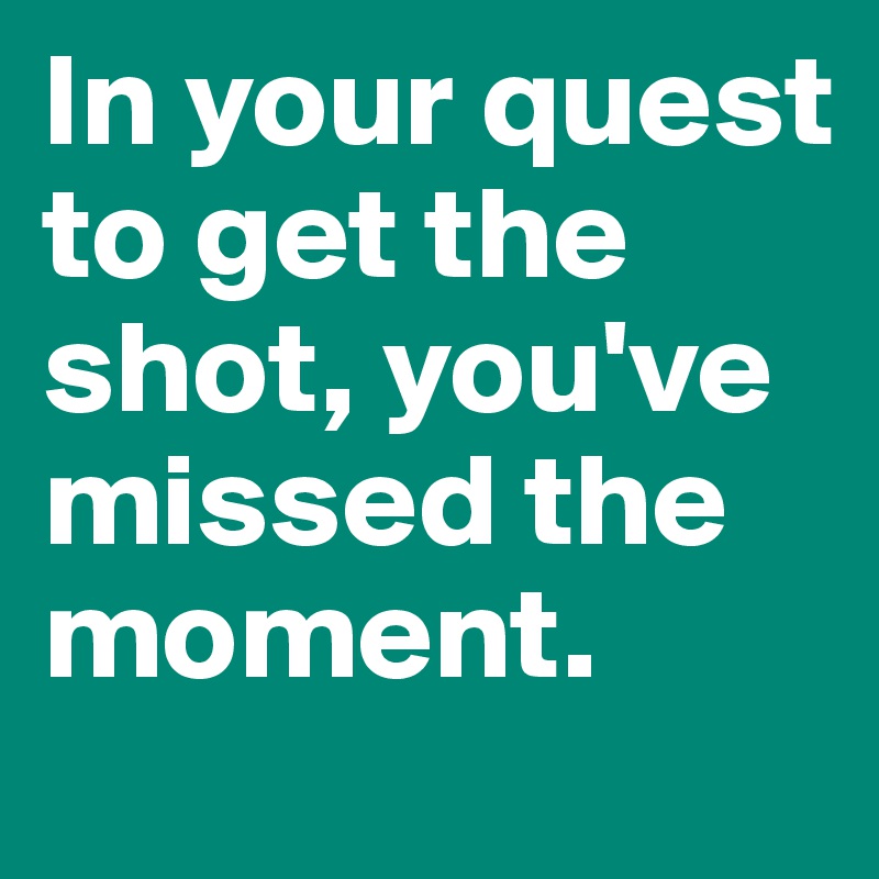 In your quest to get the shot, you've missed the moment. 