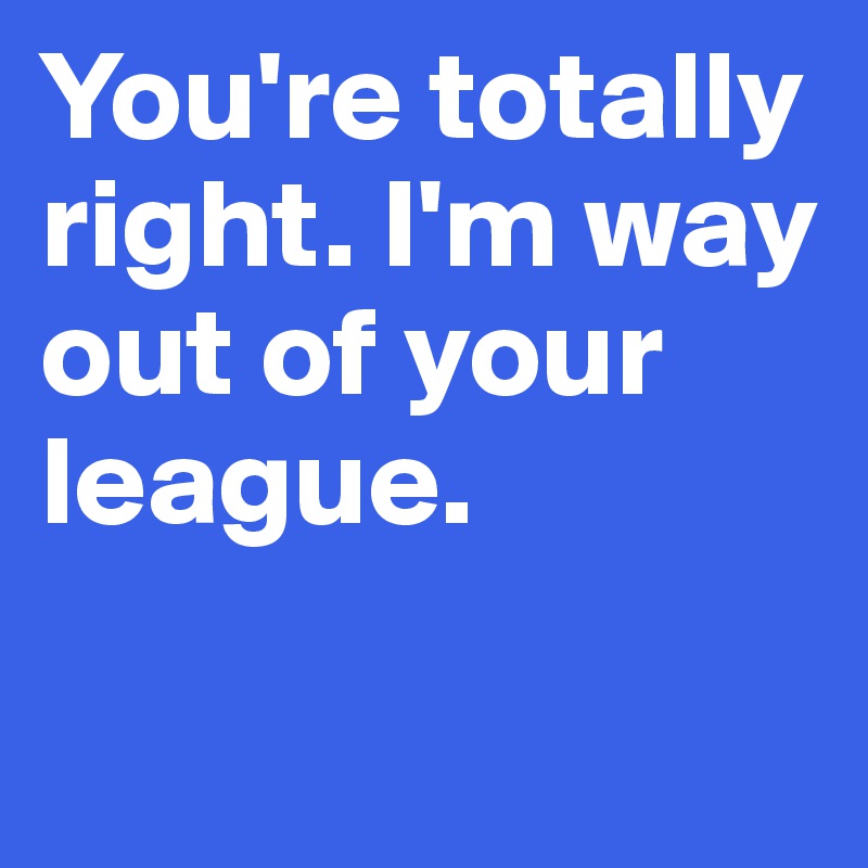 You're totally right. I'm way out of your league.

