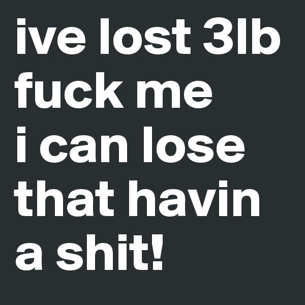 ive lost 3lb
fuck me
i can lose that havin a shit!