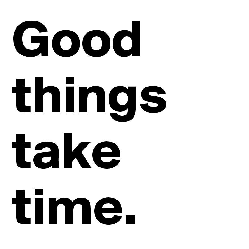 Good things take time.