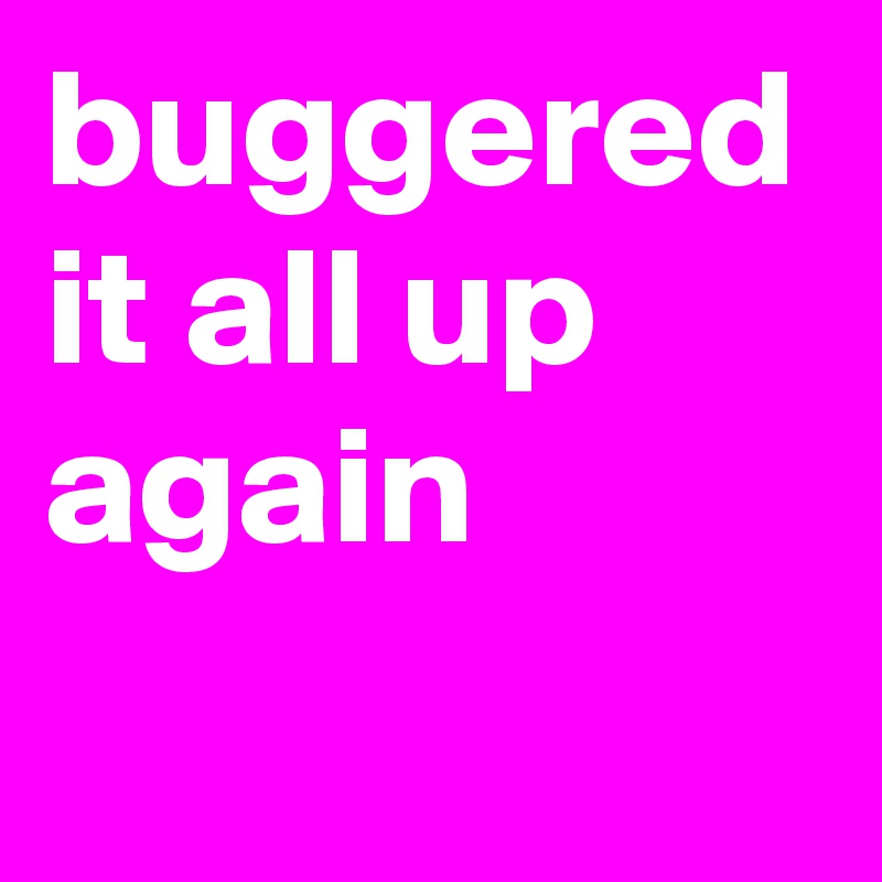 buggered it all up again