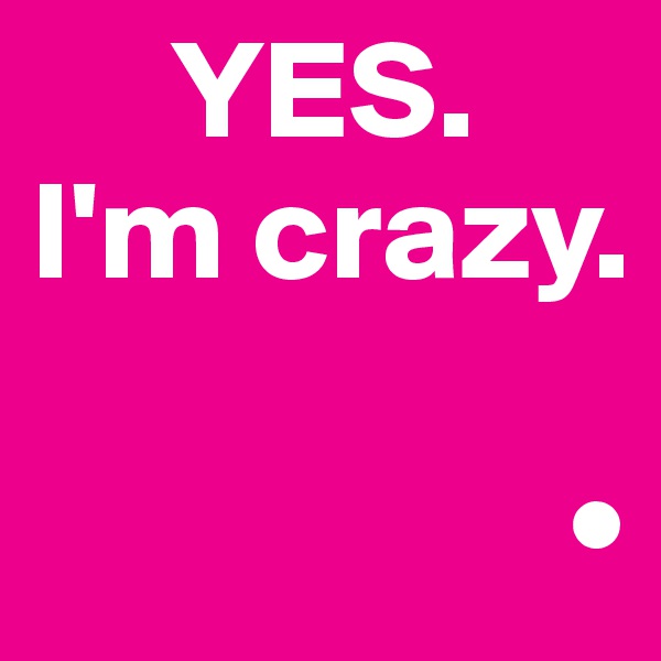      YES.
I'm crazy.

                   •