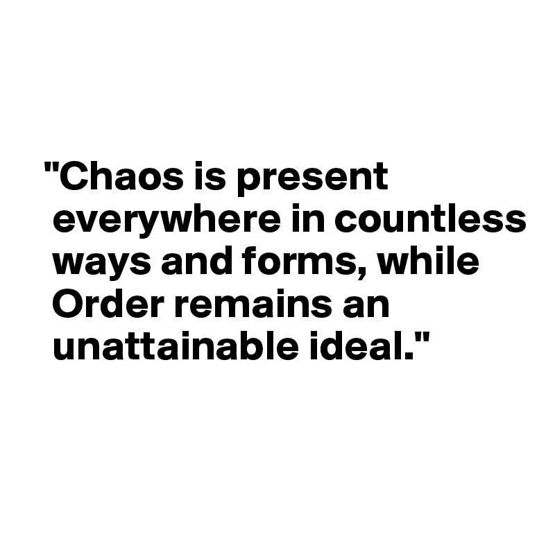 


  "Chaos is present 
   everywhere in countless 
   ways and forms, while 
   Order remains an 
   unattainable ideal."


