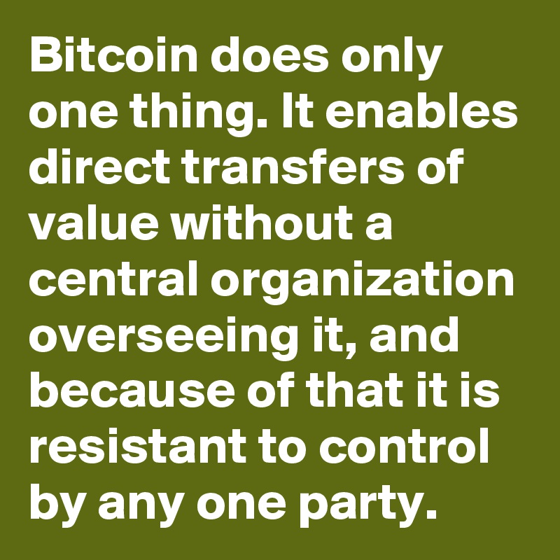 Bitcoin does only one thing. It enables direct transfers of value without a central organization overseeing it, and because of that it is resistant to control by any one party.