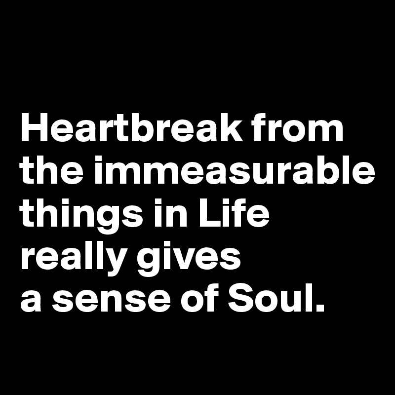 

Heartbreak from the immeasurable things in Life really gives 
a sense of Soul. 

