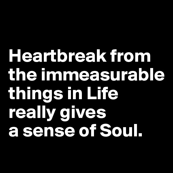 

Heartbreak from the immeasurable things in Life really gives 
a sense of Soul. 
