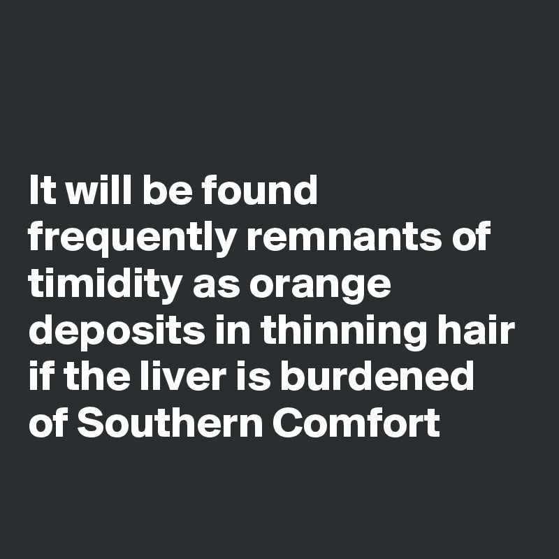 


It will be found frequently remnants of timidity as orange deposits in thinning hair
if the liver is burdened of Southern Comfort
