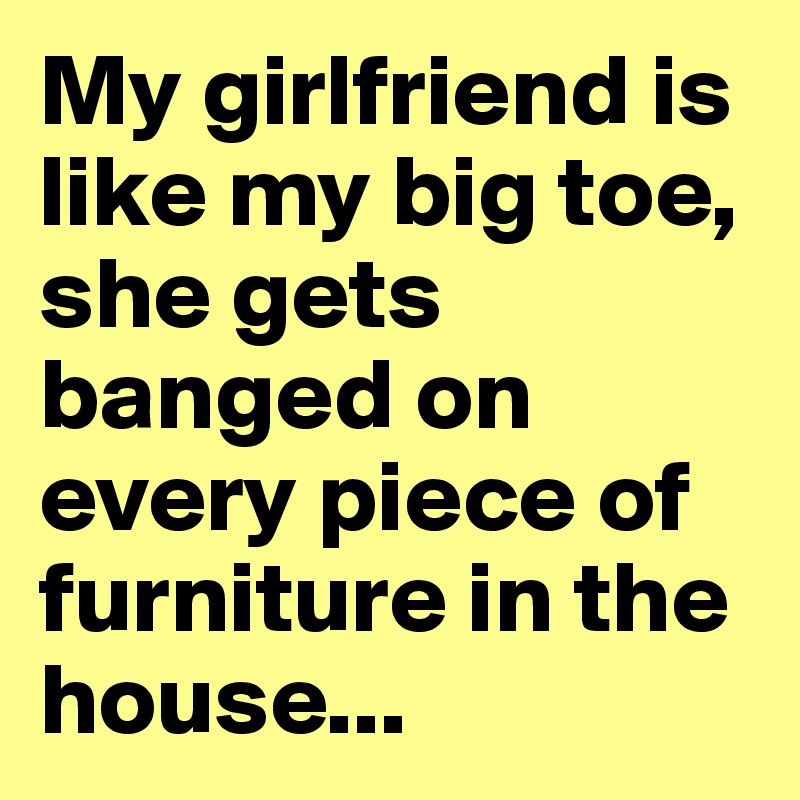 My girlfriend is like my big toe, she gets banged on every piece of furniture in the house...
