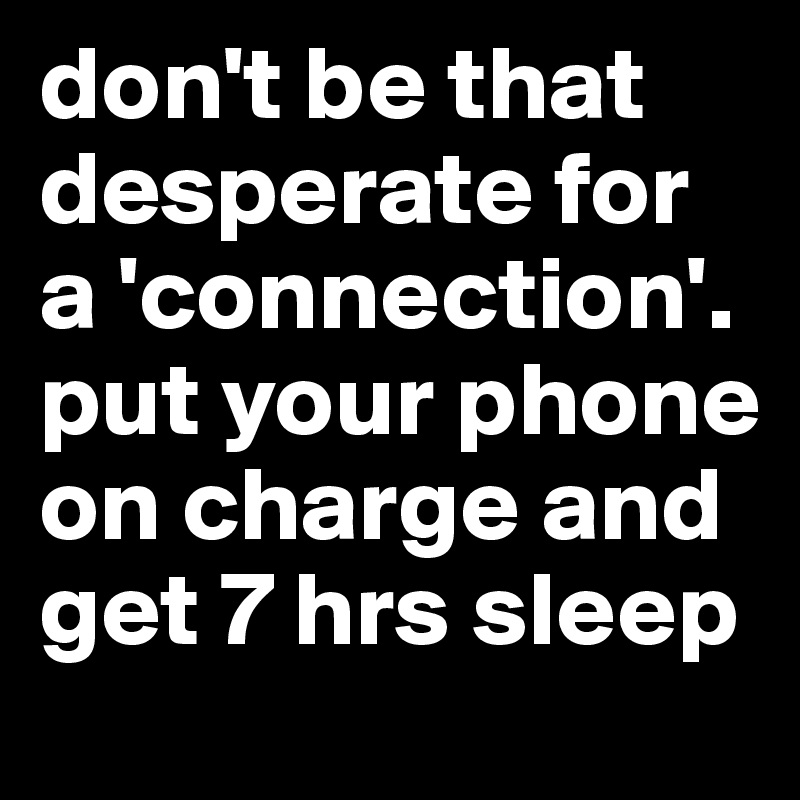 don't be that desperate for a 'connection'. put your phone on charge and get 7 hrs sleep