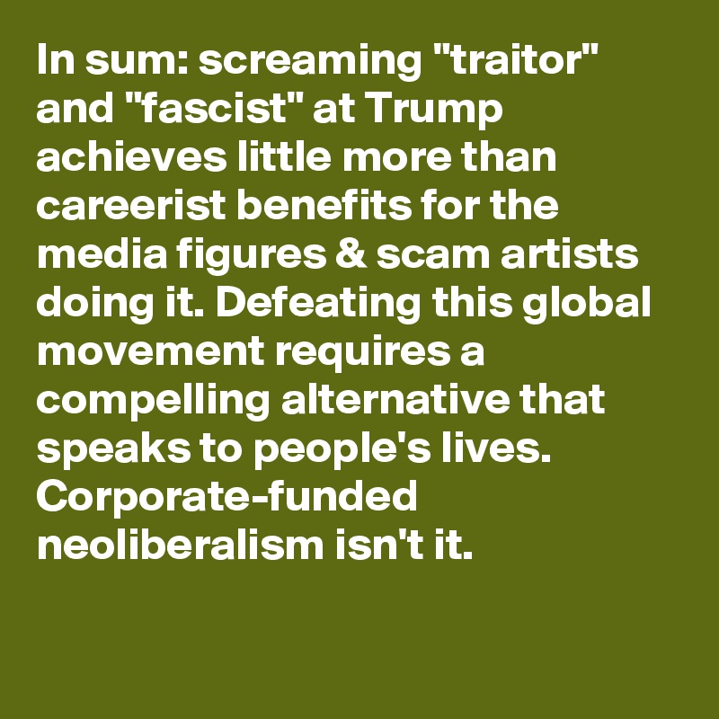 In sum: screaming "traitor" and "fascist" at Trump achieves little more than careerist benefits for the media figures & scam artists doing it. Defeating this global movement requires a compelling alternative that speaks to people's lives. Corporate-funded neoliberalism isn't it.