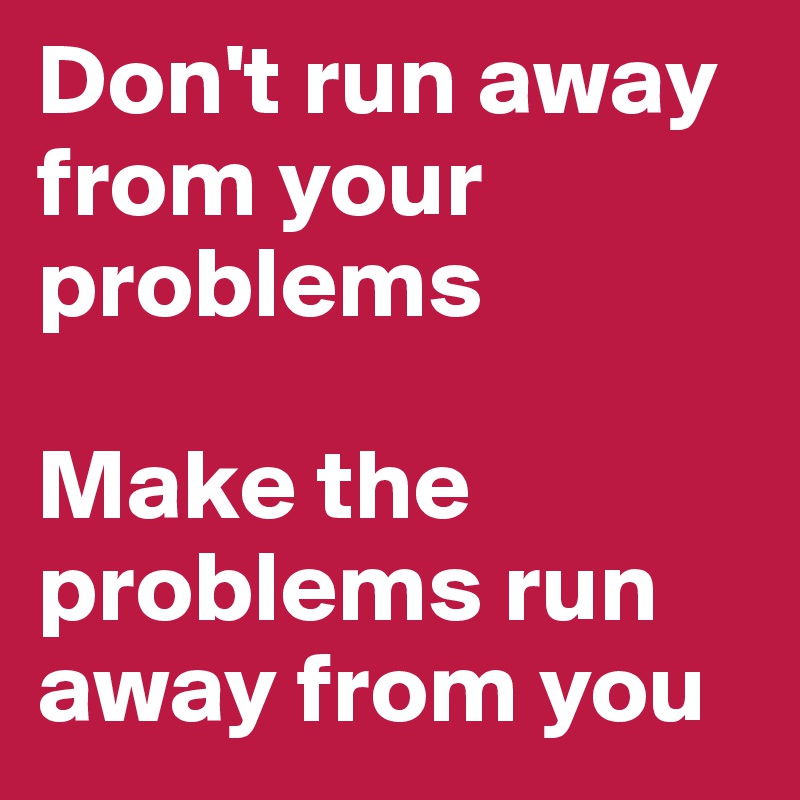 Don't run away from your problems

Make the problems run away from you