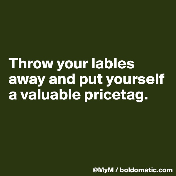 


Throw your lables away and put yourself a valuable pricetag.



