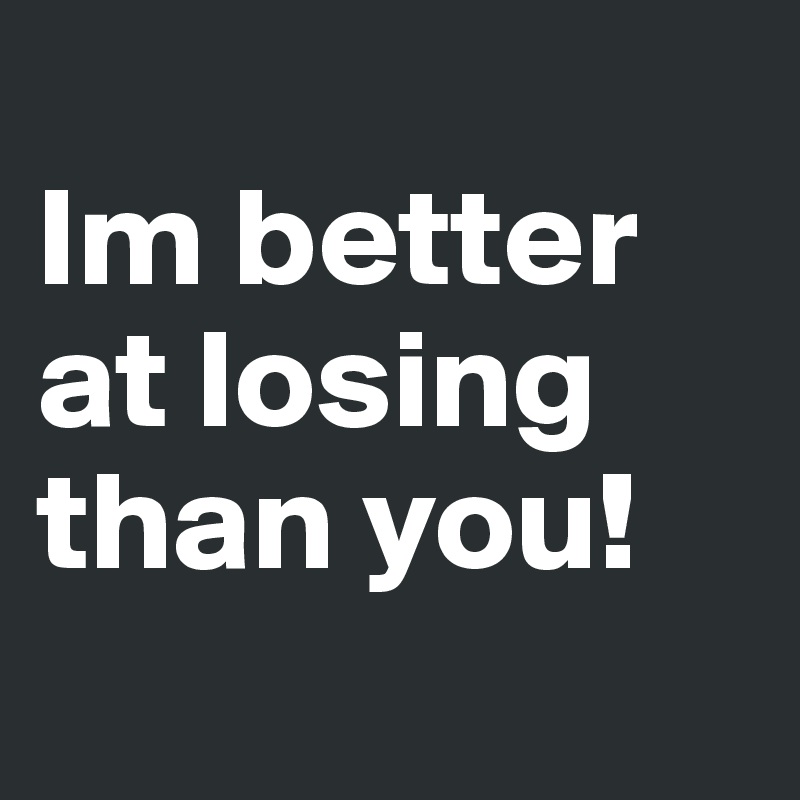 
Im better at losing than you!
