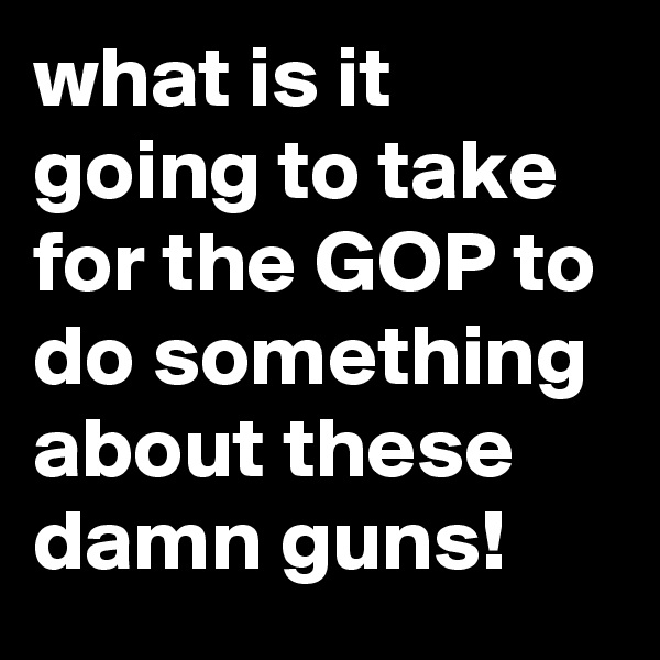 what is it going to take for the GOP to do something about these damn guns!