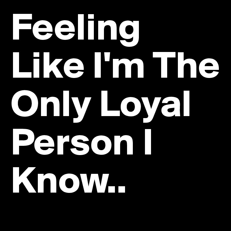 Feeling Like I'm The Only Loyal Person I Know.. 