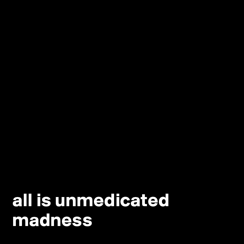 








all is unmedicated madness