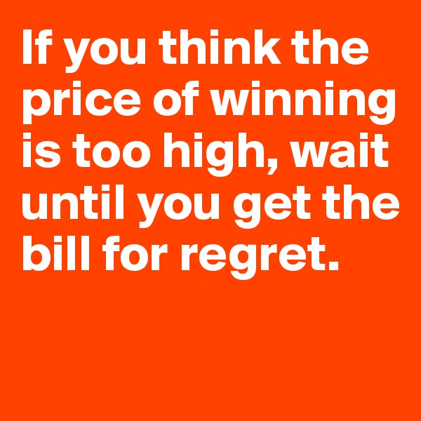 If you think the price of winning is too high, wait until you get the bill for regret.

