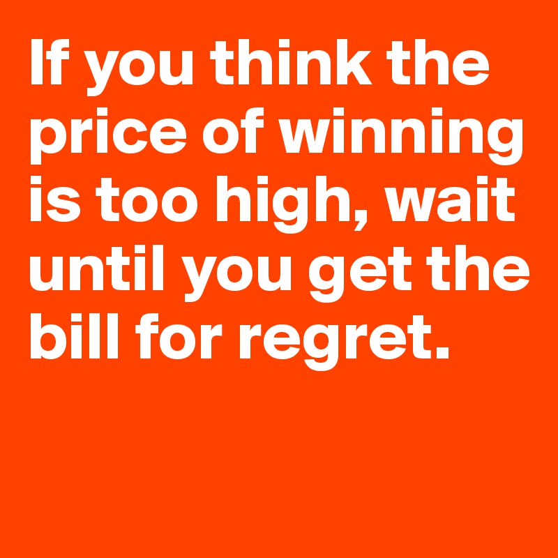 If you think the price of winning is too high, wait until you get the bill for regret.

