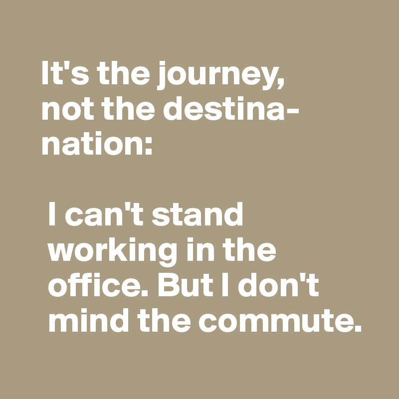  
   It's the journey, 
   not the destina-
   nation:

    I can't stand 
    working in the 
    office. But I don't 
    mind the commute.

