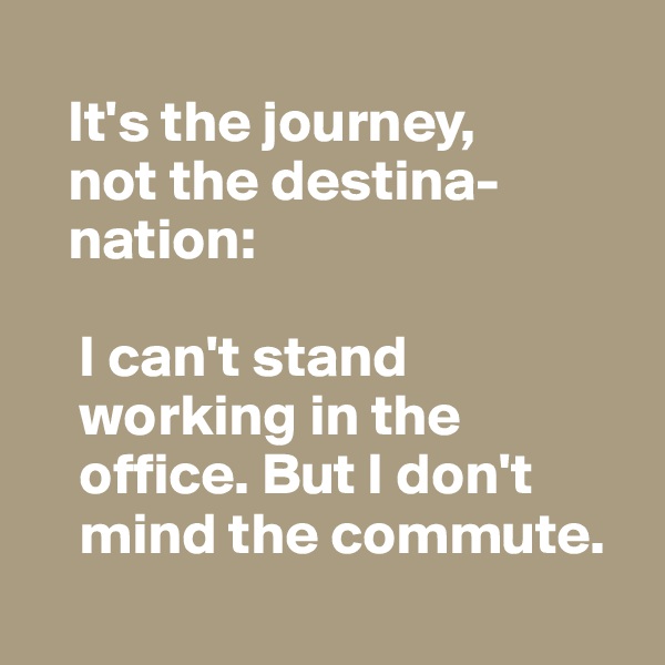   
   It's the journey, 
   not the destina-
   nation:

    I can't stand 
    working in the 
    office. But I don't 
    mind the commute.
