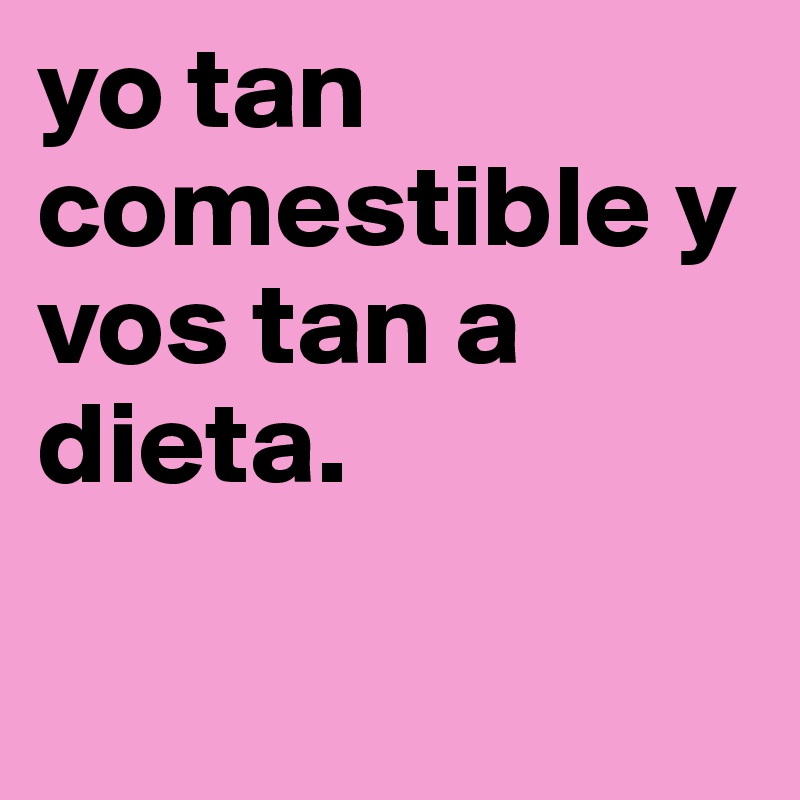 yo tan comestible y vos tan a dieta.            

