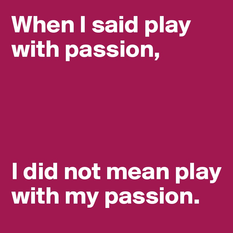 When I said play with passion,




I did not mean play with my passion.