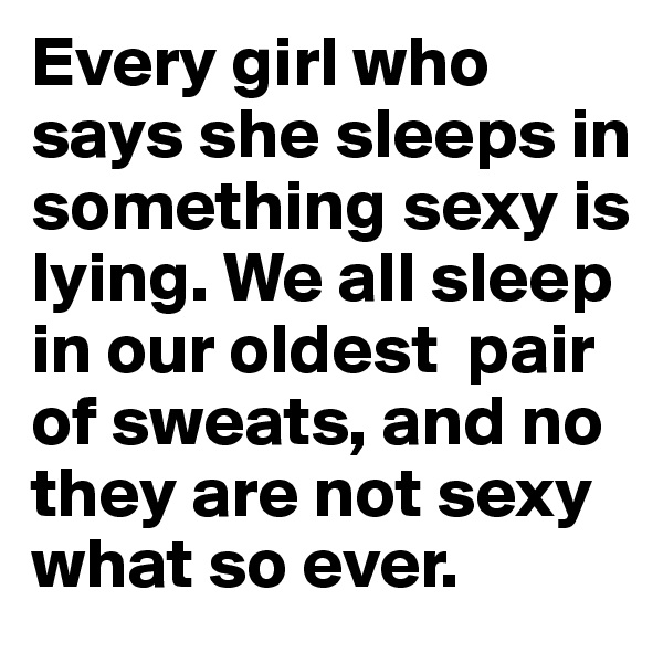 Every girl who says she sleeps in something sexy is lying. We all sleep in our oldest  pair of sweats, and no they are not sexy what so ever. 