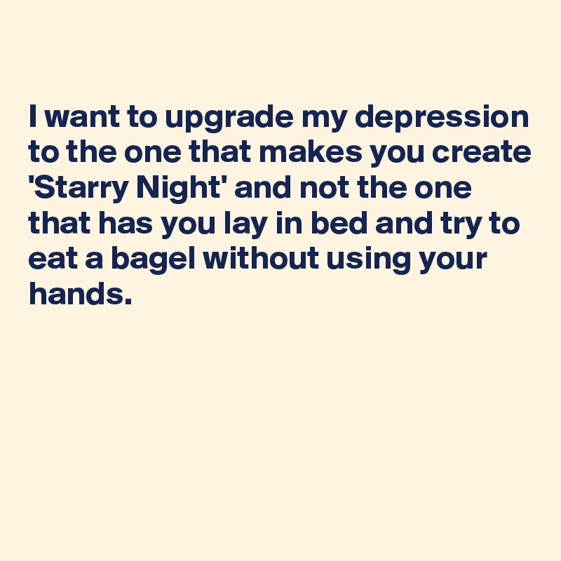 

I want to upgrade my depression to the one that makes you create 'Starry Night' and not the one that has you lay in bed and try to eat a bagel without using your hands.





