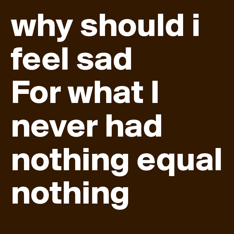 why should i feel sad
For what I never had
nothing equal nothing
