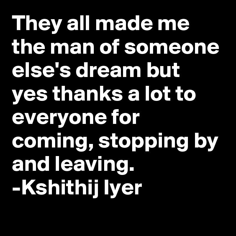 They all made me the man of someone else's dream but yes thanks a lot to everyone for coming, stopping by and leaving.
-Kshithij Iyer 