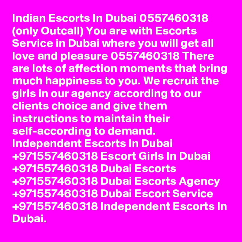 Indian Escorts In Dubai 0557460318 (only Outcall) You are with Escorts Service in Dubai where you will get all love and pleasure 0557460318 There are lots of affection moments that bring much happiness to you. We recruit the girls in our agency according to our clients choice and give them instructions to maintain their self-according to demand. Independent Escorts In Dubai +971557460318 Escort Girls In Dubai +971557460318 Dubai Escorts +971557460318 Dubai Escorts Agency +971557460318 Dubai Escort Service +971557460318 Independent Escorts In Dubai.