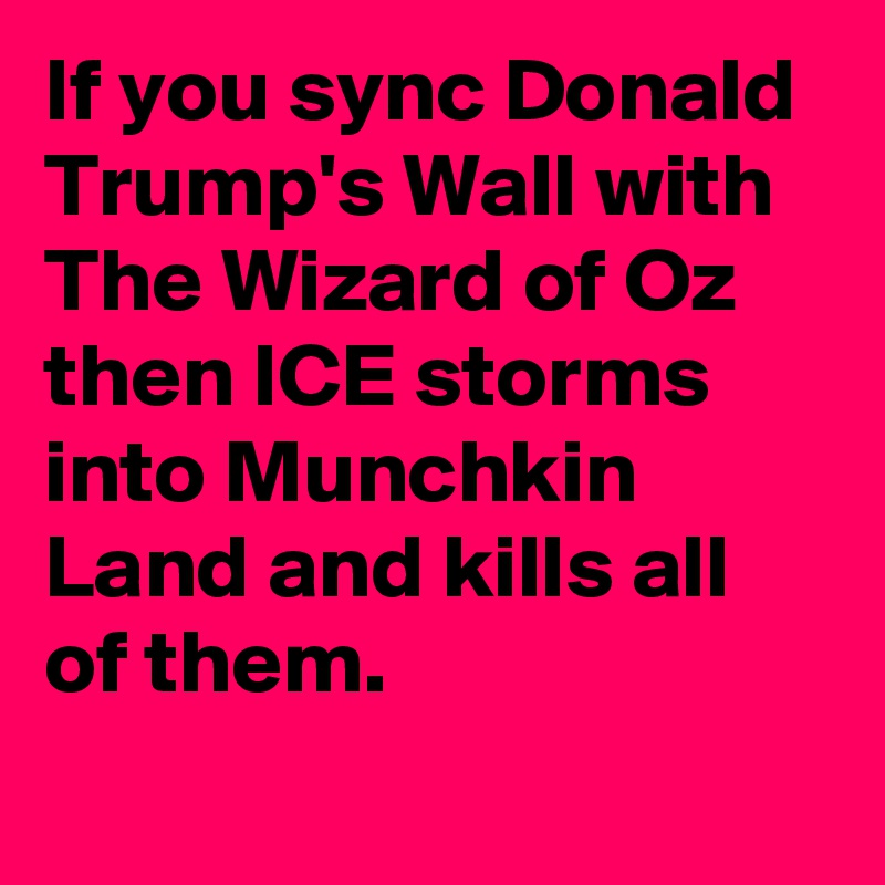 If you sync Donald Trump's Wall with The Wizard of Oz then ICE storms into Munchkin Land and kills all of them.