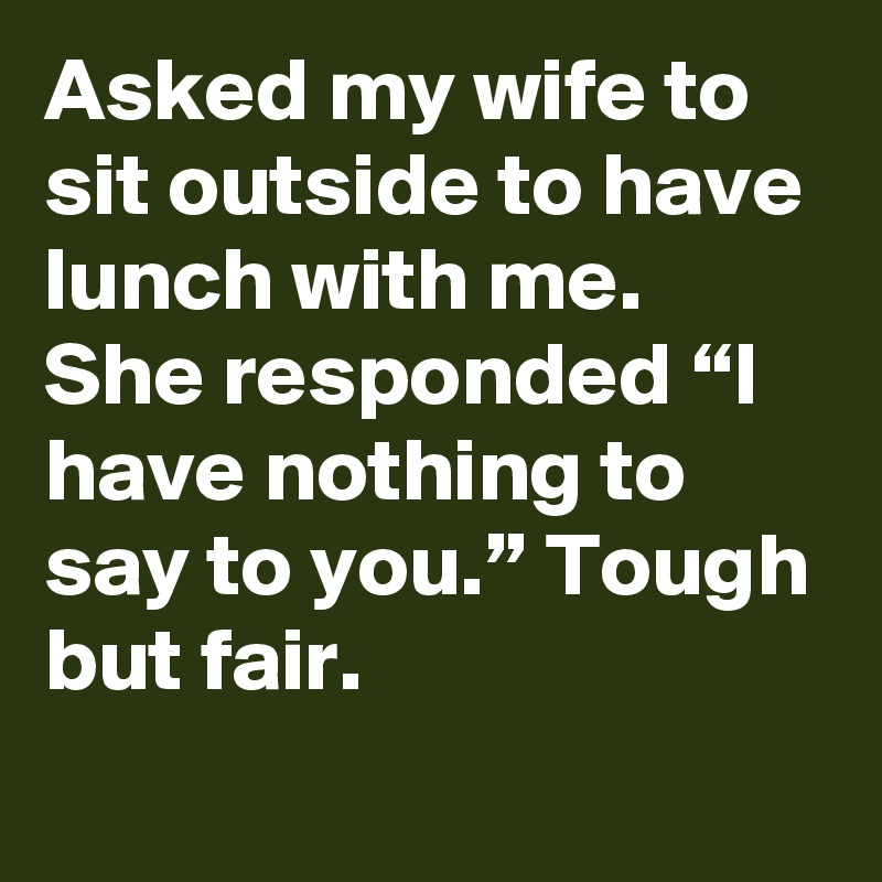 Asked my wife to sit outside to have lunch with me. She responded “I have nothing to say to you.” Tough but fair.