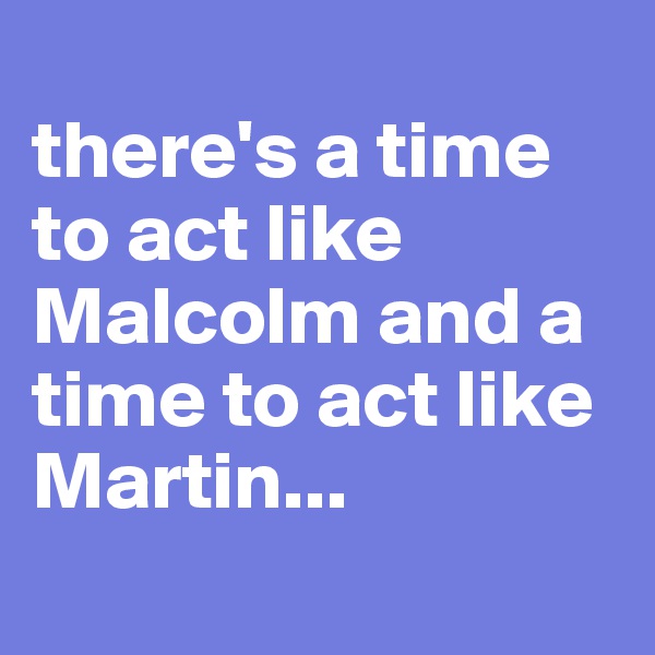 
there's a time to act like Malcolm and a time to act like Martin... 
