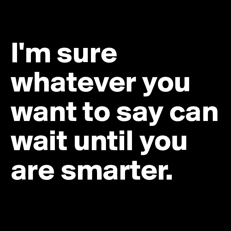 
I'm sure whatever you want to say can wait until you are smarter. 
