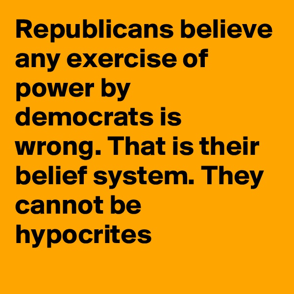 Republicans believe any exercise of power by democrats is wrong. That is their belief system. They cannot be hypocrites