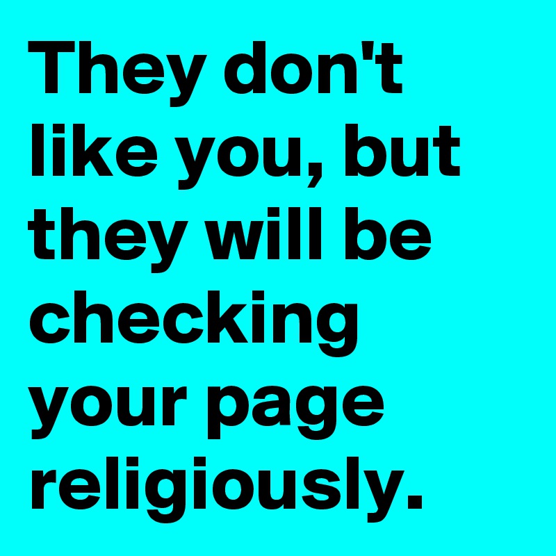 They don't like you, but they will be checking your page religiously.