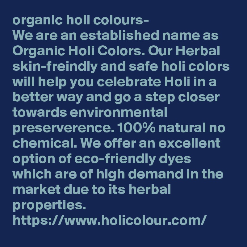 organic holi colours- 
We are an established name as Organic Holi Colors. Our Herbal skin-freindly and safe holi colors will help you celebrate Holi in a better way and go a step closer towards environmental preserverence. 100% natural no chemical. We offer an excellent option of eco-friendly dyes which are of high demand in the market due to its herbal properties.
https://www.holicolour.com/