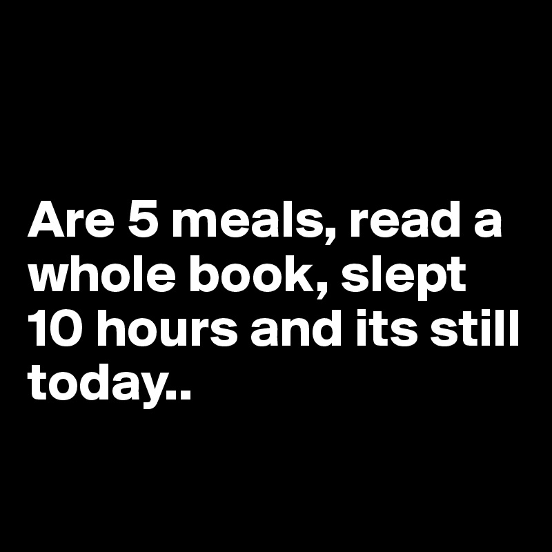 


Are 5 meals, read a whole book, slept 10 hours and its still today..

