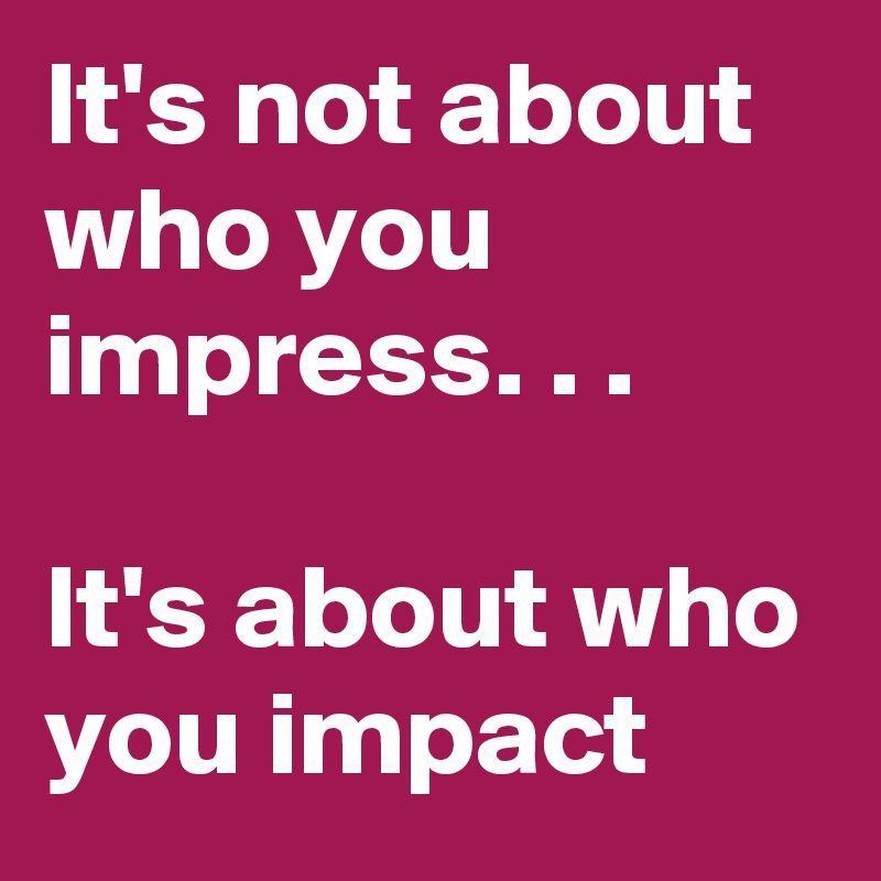 It's not about who you impress. . .

It's about who you impact