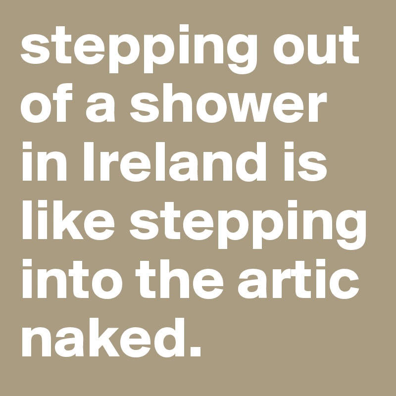 stepping out of a shower in Ireland is like stepping into the artic naked. 